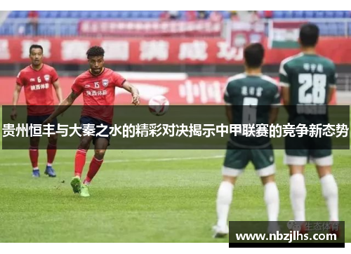 贵州恒丰与大秦之水的精彩对决揭示中甲联赛的竞争新态势