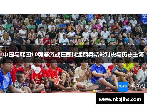 中国与韩国10强赛激战在即球迷期待精彩对决与历史重演